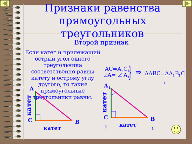 катет катет Признаки равенства прямоугольных треугольников Второй признак Если катет и прилежащий острый угол одного треугольника соответственно равны катету и острому углу другого, то такие прямоугольные треугольники равны. АС=А 1 С 1 ,  ∆ АВС=∆ А 1 В 1 С 1  А=  А 1 А 1 А С 1 В 1 С В катет катет 
