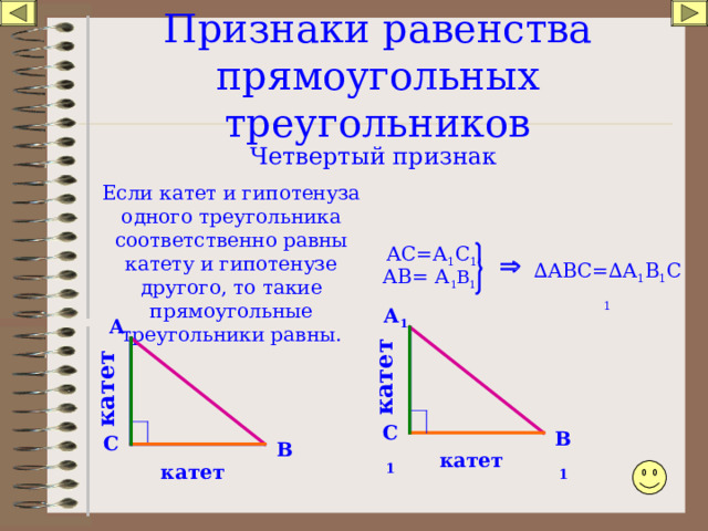 катет катет Признаки равенства прямоугольных треугольников Четвертый признак Если катет и гипотенуза одного треугольника соответственно равны катету и гипотенузе другого, то такие прямоугольные треугольники равны. АС=А 1 С 1 ,  ∆ АВС=∆ А 1 В 1 С 1 АВ= А 1 В 1 А 1 А С 1 В 1 С В катет катет 