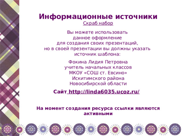 Информационные источники Скраб набор Вы можете использовать данное оформление для создания своих презентаций, но в своей презентации вы должны указать источник шаблона: Фокина Лидия Петровна учитель начальных классов МКОУ «СОШ ст. Евсино» Искитимского района Новосибирской области Сайт http://linda6035.ucoz.ru/  На момент создания ресурса ссылки являются активными 