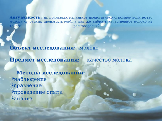    Актуальность: н а прилавках магазинов представлено огромное количество молока от разных производителей, а как же выбрать качественное молоко из такого разнообразия ?          Объект исследования: молоко   Предмет исследования: качество молока    Методы исследования: наблюдение сравнение проведение опыта анализ     