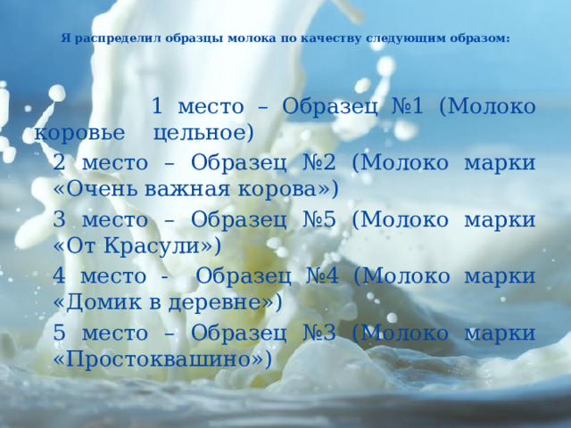   Я распределил образцы молока по качеству следующим образом:       1 место – Образец №1 (Молоко коровье цельное) 2 место – Образец №2 (Молоко марки «Очень важная корова») 3 место – Образец №5 (Молоко марки «От Красули») 4 место - Образец №4 (Молоко марки «Домик в деревне») 5 место – Образец №3 (Молоко марки «Простоквашино»)   