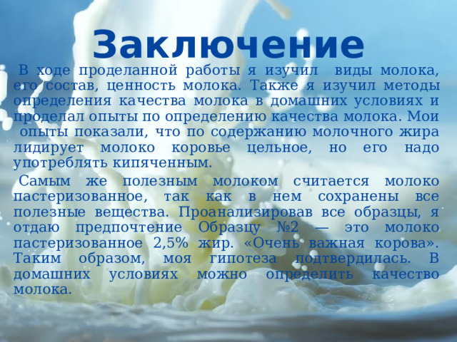 Заключение  В ходе проделанной работы я изучил виды молока, его состав, ценность молока. Также я изучил методы определения качества молока в домашних условиях и проделал опыты по определению качества молока. Мои опыты показали, что по содержанию молочного жира лидирует молоко коровье цельное, но его надо употреблять кипяченным.  Самым же полезным молоком считается молоко пастеризованное, так как в нем сохранены все полезные вещества. Проанализировав все образцы, я отдаю предпочтение Образцу №2 — это молоко пастеризованное 2,5% жир. «Очень важная корова». Таким образом, моя гипотеза подтвердилась. В домашних условиях можно определить качество молока.   