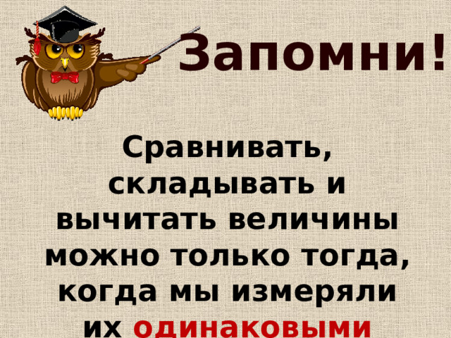 Запомни! Сравнивать, складывать и вычитать величины можно только тогда, когда мы измеряли их одинаковыми мерками ! 