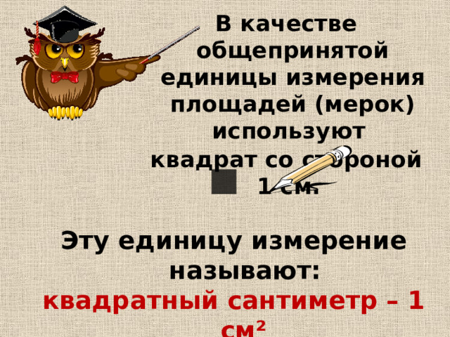 В качестве общепринятой единицы измерения площадей (мерок) используют квадрат со стороной 1 см. Эту единицу измерение называют: квадратный сантиметр – 1 см² . 