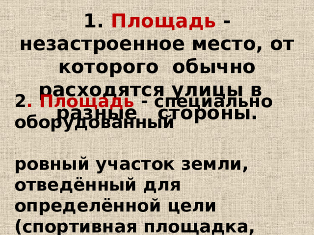 1. Площадь - незастроенное место, от которого обычно расходятся улицы в разные стороны. 2 . Площадь - специально оборудованный ровный участок земли, отведённый для определённой цели (спортивная площадка, детская, строительная и др.). 