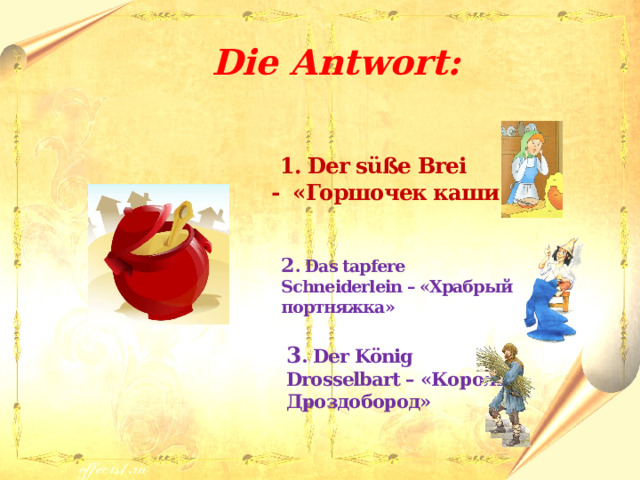  Die Antwort:   1. Der süße Brei - «Горшочек каши»  2 . Das tapfere Schneiderlein – «Храбрый портняжка»  3 . Der König Drosselbart – «Король Дроздобород» 