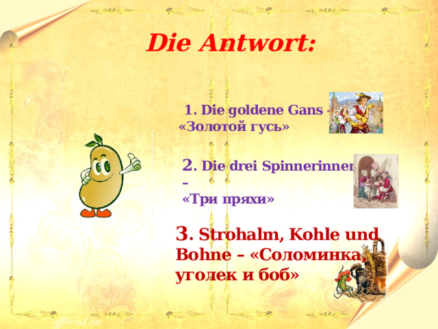  Die Antwort:   1. Die goldene Gans – «Золотой гусь»  2 . Die drei Spinnerinnen – «Три пряхи»  3 . Strohalm, Kohle und Bohne – «Соломинка, уголек и боб» 