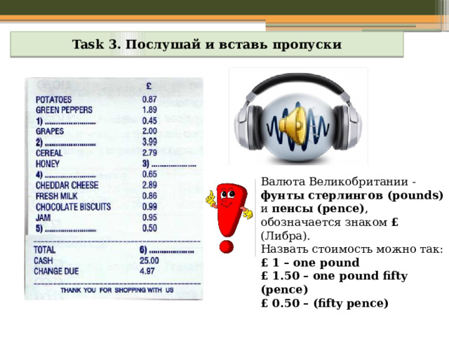 Task 3. Послушай и вставь пропуски Валюта Великобритании - фунты стерлингов (pounds) и пенсы (pence) ,  обозначается знаком £ (Либра).  Назвать стоимость можно так: £ 1 – one pound £ 1.50 – one pound fifty (pence) £ 0.50 – (fifty pence) 