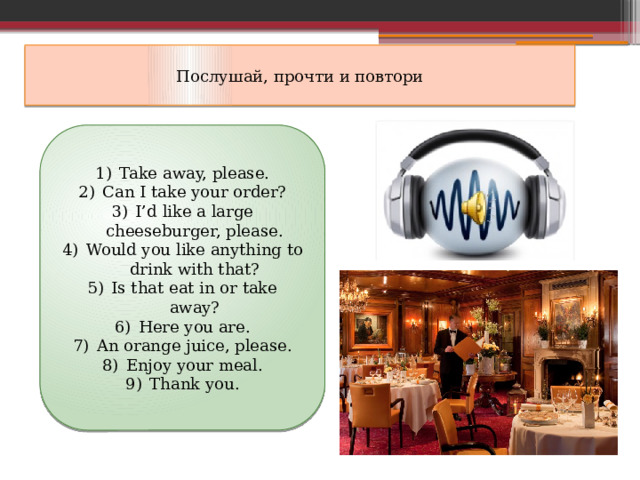 Послушай, прочти и повтори Take away, please. Can I take your order? I’d like a large cheeseburger, please. Would you like anything to drink with that? Is that eat in or take away? Here you are. An orange juice, please. Enjoy your meal. Thank you. 