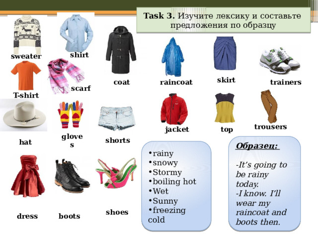 Task 3. Изучите лексику и составьте предложения по образцу shirt sweater skirt raincoat coat trainers scarf T-shirt trousers top jacket shorts gloves Образец: hat  -It’s going to be rainy today. -I know. I’ll wear my raincoat and boots then. rainy  snowy  Stormy boiling hot Wet Sunny freezing cold shoes boots dress 
