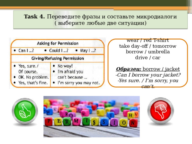 Task 4. Переведите фразы и составьте микродиалоги ( выберите любые две ситуации) wear / red T-shirt take day-off / tomorrow borrow / umbrella drive / car Образец: borrow / jacket -Can I borrow your jacket? -Yes sure. / I’m sorry, you can’t. 