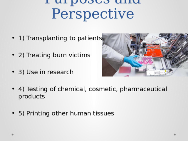 Purposes and Perspective   1) Transplanting to patients 2) Treating burn victims 3) Use in research 4) Testing of chemical, cosmetic, pharmaceutical products 5) Printing other human tissues 