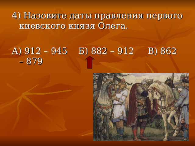 4) Назовите даты правления первого киевского князя Олега. А) 912 – 945 Б) 882 – 912 В) 862 – 879 