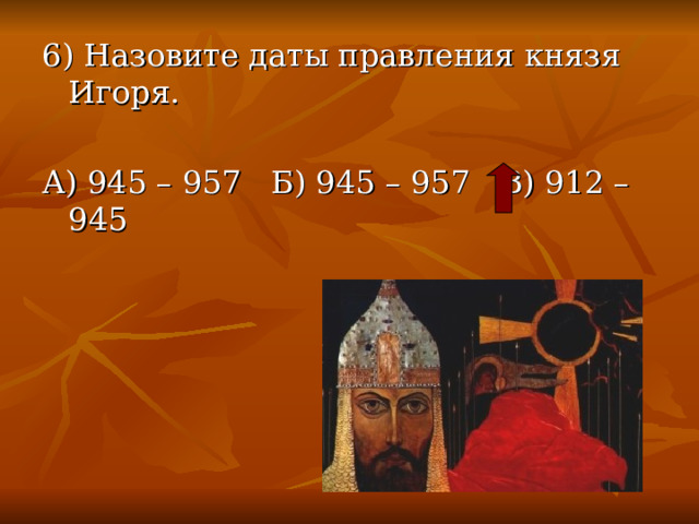 6) Назовите даты правления князя Игоря. А) 945 – 957 Б) 945 – 957 В) 912 – 945 