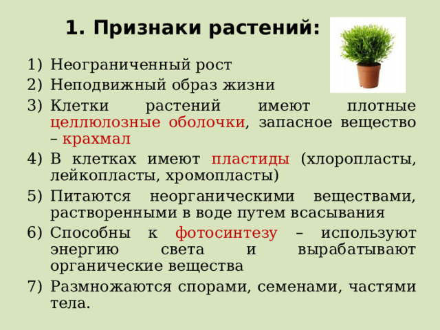 1. Признаки растений: Неограниченный рост Неподвижный образ жизни Клетки растений имеют плотные целлюлозные оболочки , запасное вещество – крахмал В клетках имеют пластиды (хлоропласты, лейкопласты, хромопласты) Питаются неорганическими веществами, растворенными в воде путем всасывания Способны к фотосинтезу – используют энергию света и вырабатывают органические вещества Размножаются спорами, семенами, частями тела.    