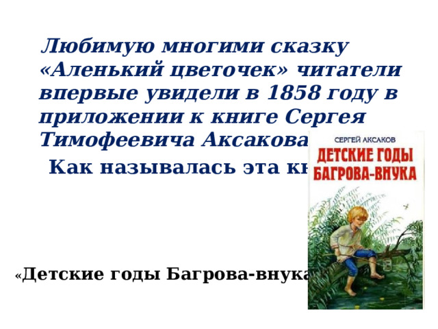  Любимую многими сказку «Аленький цветочек» читатели впервые увидели в 1858 году в приложении к книге Сергея Тимофеевича Аксакова .  Как называлась эта книга? « Детские годы Багрова-внука » 