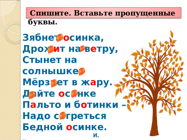  Спишите. Вставьте пропущенные буквы. Зябнет о синка,  Дрож и т на в е тру,  Стынет на солнышке,  Мёрзнет в ж а ру.  Дайте о синке  П а льто и б о тинки –  Надо согреться  Бедной о синке.  И. Токмакова 