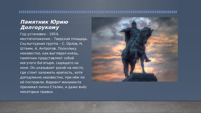 Памятник Юрию Долгорукому Год установки – 1954, местоположение – Тверская площадь. Скульптурная группа – С. Орлов, Н. Штамм, А. Антропов. Поскольку неизвестно, как выглядел князь, памятник представляет собой могучего богатыря, сидящего на коне. Он указывает рукой на место, где стоит заложить крепость, хотя доподлинно неизвестно, при нём ли её построили. Вариант монумента принимал лично Сталин, и даже внёс некоторые правки. 