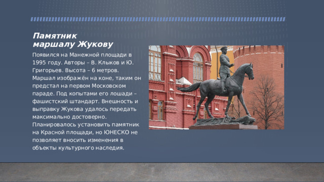 Памятник маршалу Жукову Появился на Манежной площади в 1995 году. Авторы – В. Клыков и Ю. Григорьев. Высота – 6 метров. Маршал изображён на коне, таким он предстал на первом Московском параде. Под копытами его лошади – фашистский штандарт. Внешность и выправку Жукова удалось передать максимально достоверно. Планировалось установить памятник на Красной площади, но ЮНЕСКО не позволяет вносить изменения в объекты культурного наследия. 