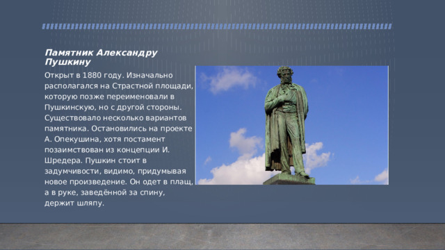 Памятник Александру Пушкину Открыт в 1880 году. Изначально располагался на Страстной площади, которую позже переименовали в Пушкинскую, но с другой стороны. Существовало несколько вариантов памятника. Остановились на проекте А. Опекушина, хотя постамент позаимствован из концепции И. Шредера. Пушкин стоит в задумчивости, видимо, придумывая новое произведение. Он одет в плащ, а в руке, заведённой за спину, держит шляпу. 