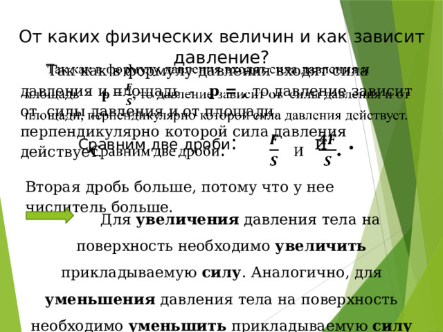 От каких физических величин и как зависит давление?  Так как в формулу давления входят сила давления и площадь - p = , то давление зависит от силы давления и от площади, перпендикулярно которой сила давления действует.   Сравним две дроби :  и .   Вторая дробь больше, потому что у нее числитель больше.   Для увеличения давления тела на поверхность необходимо увеличить прикладываемую силу . Аналогично, для уменьшения давления тела на поверхность необходимо уменьшить прикладываемую силу 