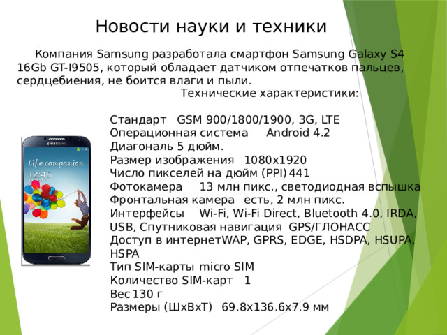 Новости науки и техники  Компания Samsung разработала смартфон Samsung Galaxy S4 16Gb GT-I9505, который обладает датчиком отпечатков пальцев, сердцебиения, не боится влаги и пыли. Технические характеристики: Стандарт  GSM 900/1800/1900, 3G, LTE Операционная система  Android 4.2 Диагональ  5 дюйм. Размер изображения  1080x1920 Число пикселей на дюйм (PPI)  441 Фотокамера  13 млн пикс., светодиодная вспышка Фронтальная камера  есть, 2 млн пикс. Интерфейсы  Wi-Fi, Wi-Fi Direct, Bluetooth 4.0, IRDA, USB, Спутниковая навигация  GPS/ГЛОНАСС Доступ в интернет  WAP, GPRS, EDGE, HSDPA, HSUPA, HSPA Тип SIM-карты  micro SIM Количество SIM-карт  1 Вес  130 г Размеры (ШxВxТ)  69.8x136.6x7.9 мм 