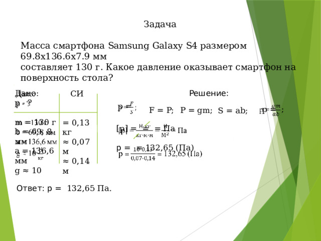 Задача Масса смартфона Samsung Galaxy S4 размером 69.8x136.6x7.9 мм составляет 130 г. Какое давление оказывает смартфон на поверхность стола?   Решение: Дано: р - ? m = 130 г b = 69, 8 мм a = 136,6 мм g ≈ 10  СИ = 0,13 кг ≈ 0,07 м ≈ 0,14 м p =     p = P = gm; F = P; S = ab; [p] = = = Па   p = = 132,65 (Па) Ответ: p = 132,65 Па. 