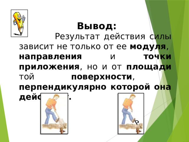 Вывод:  Результат действия силы зависит не только от ее модуля , направления и точки приложения , но и от площади той поверхности , перпендикулярно которой она действует. 