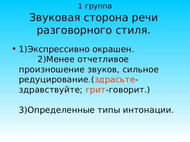 1 группа Звуковая сторона речи разговорного стиля. 1)Экспрессивно окрашен. 2)Менее отчетливое произношение звуков, сильное редуцирование.( здрасьте -здравствуйте; грит -говорит.) 3)Определенные типы интонации. 