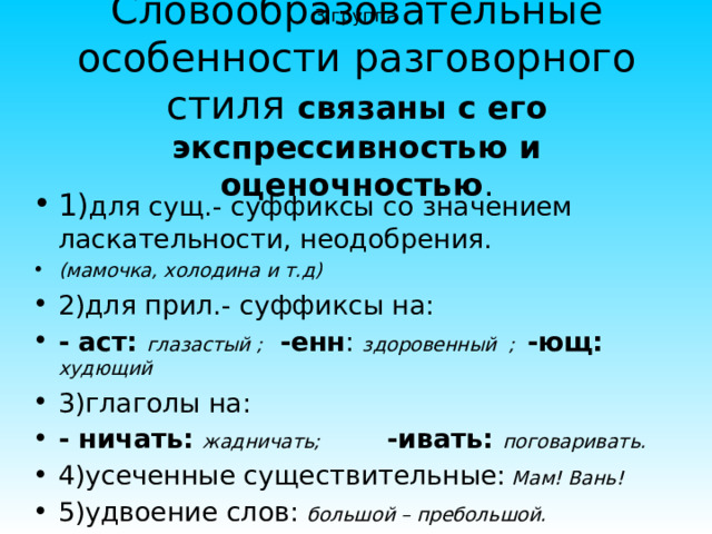 3 группа Словообразовательные особенности разговорного стиля связаны с его экспрессивностью и оценочностью . 1) для сущ.- суффиксы со значением ласкательности, неодобрения. (мамочка, холодина и т.д) 2)для прил.- суффиксы на: - аст:  глазастый ;  -енн : здоровенный ; -ющ:  худющий 3)глаголы на: - ничать:  жадничать; -ивать:  поговаривать. 4)усеченные существительные: Мам ! Вань ! 5)удвоение слов: большой – пребольшой. 