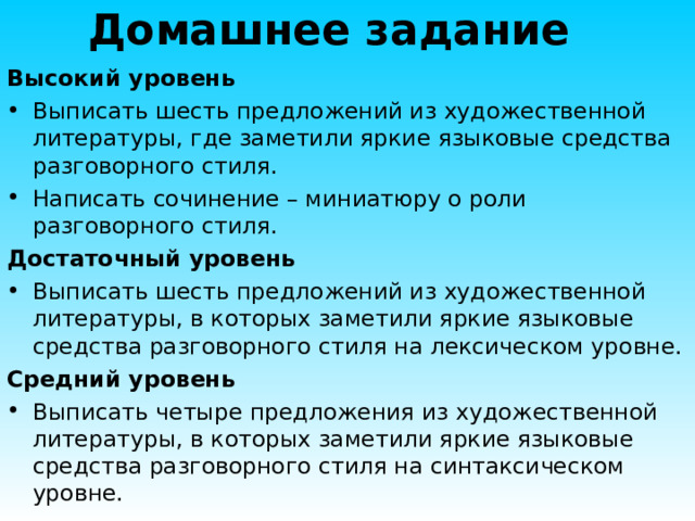 Домашнее задание Высокий уровень Выписать шесть предложений из художественной литературы, где заметили яркие языковые средства разговорного стиля. Написать сочинение – миниатюру о роли разговорного стиля. Достаточный уровень Выписать шесть предложений из художественной литературы, в которых заметили яркие языковые средства разговорного стиля на лексическом уровне. Средний уровень Выписать четыре предложения из художественной литературы, в которых заметили яркие языковые средства разговорного стиля на синтаксическом уровне. 