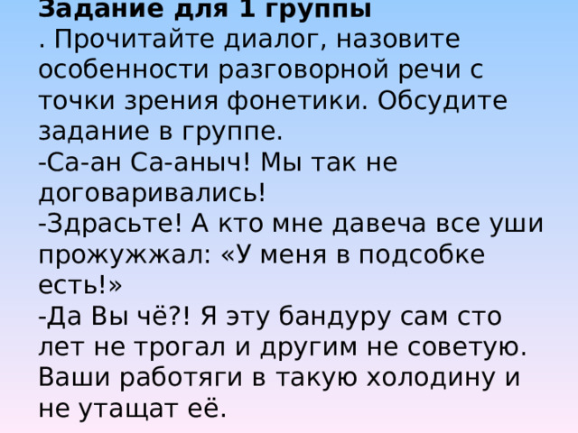 Задание для 1 группы  . Прочитайте диалог, назовите особенности разговорной речи с точки зрения фонетики. Обсудите задание в группе.  -Са-ан Са-аныч! Мы так не договаривались!  -Здрасьте! А кто мне давеча все уши прожужжал: «У меня в подсобке есть!»  -Да Вы чё?! Я эту бандуру сам сто лет не трогал и другим не советую. Ваши работяги в такую холодину и не утащат её.   