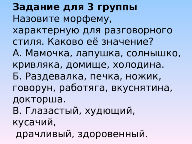 Задание для 3 группы  Назовите морфему, характерную для разговорного стиля. Каково её значение?  А. Мамочка, лапушка, солнышко, кривляка, домище, холодина.  Б. Раздевалка, печка, ножик, говорун, работяга, вкуснятина, докторша.  В. Глазастый, худющий, кусачий,  драчливый, здоровенный.    