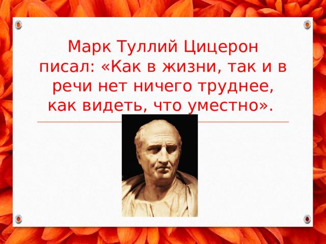 Марк Туллий Цицерон писал: «Как в жизни, так и в речи нет ничего труднее, как видеть, что уместно». 