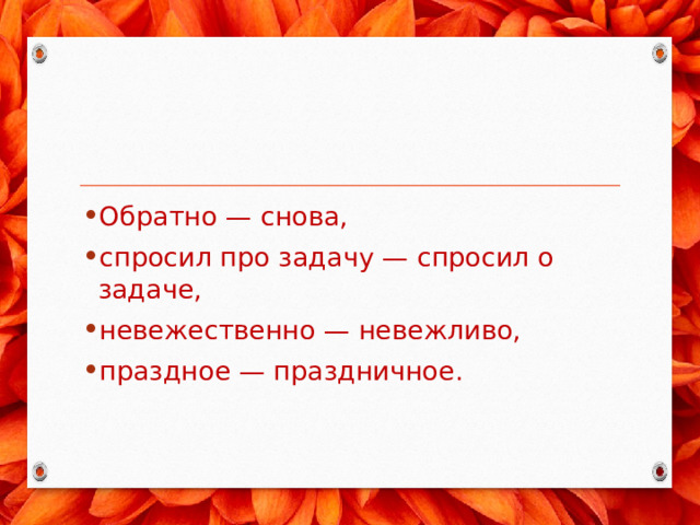 Обратно — снова, спросил про задачу — спросил о задаче, не­вежественно — невежливо, праздное — праздничное. 
