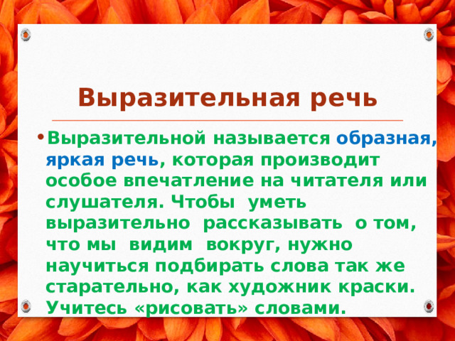  Выразительная речь Выразительной называется образная, яркая речь , которая производит особое впечатление на читателя или слушателя. Чтобы уметь выразительно рассказывать о том, что мы видим вокруг, нужно научиться подбирать слова так же старательно, как художник краски. Учитесь «рисовать» словами. 