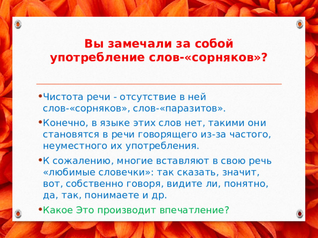 Вы замечали за собой употребление слов-«сорняков»?   Чистота речи - отсутствие в ней слов-«сорняков», слов-«паразитов». Конечно, в языке этих слов нет, такими они становятся в речи говорящего из-за частого, неуместного их употребления. К сожалению, многие вставляют в свою речь «любимые словечки»: так сказать, значит, вот, собственно говоря, видите ли, понятно, да, так, понимаете и др. Какое Это производит впечатление? 