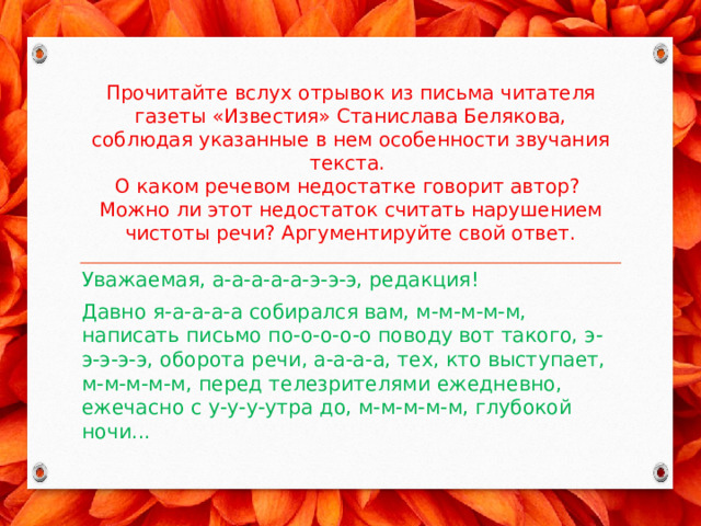 Прочитайте вслух отрывок из письма читателя газеты «Известия» Станислава Белякова, соблюдая указанные в нем особенности звучания текста.  О каком речевом недостатке говорит автор?  Можно ли этот недостаток считать нарушением чистоты речи? Аргументируйте свой ответ. Уважаемая, а-а-а-а-а-э-э-э, редакция! Давно я-а-а-а-а собирался вам, м-м-м-м-м, написать письмо по-о-о-о-о поводу вот такого, э-э-э-э-э, оборота речи, а-а-а-а, тех, кто выступает, м-м-м-м-м, перед телезрителями ежедневно, ежечасно с у-у-у-утра до, м-м-м-м-м, глубокой ночи... 