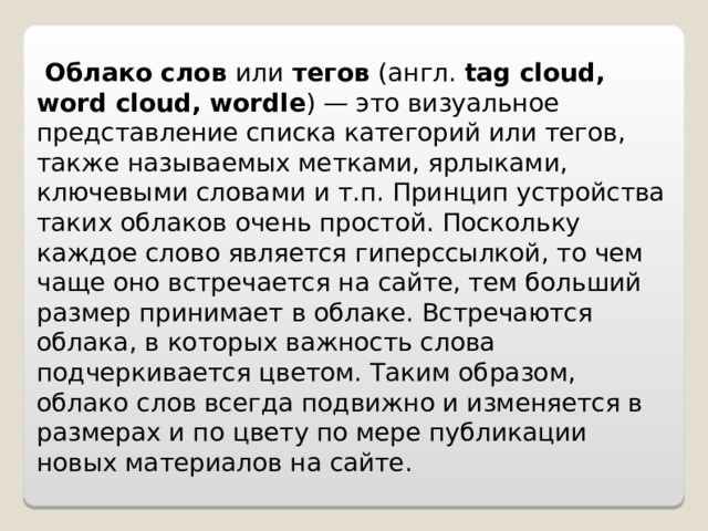  Облако слов  или тегов (англ. tag cloud, word cloud, wordle ) — это визуальное представление списка категорий или тегов, также называемых метками, ярлыками, ключевыми словами и т.п. Принцип устройства таких облаков очень простой. Поскольку каждое слово является гиперссылкой, то чем чаще оно встречается на сайте, тем больший размер принимает в облаке. Встречаются облака, в которых важность слова подчеркивается цветом. Таким образом, облако слов всегда подвижно и изменяется в размерах и по цвету по мере публикации новых материалов на сайте. 