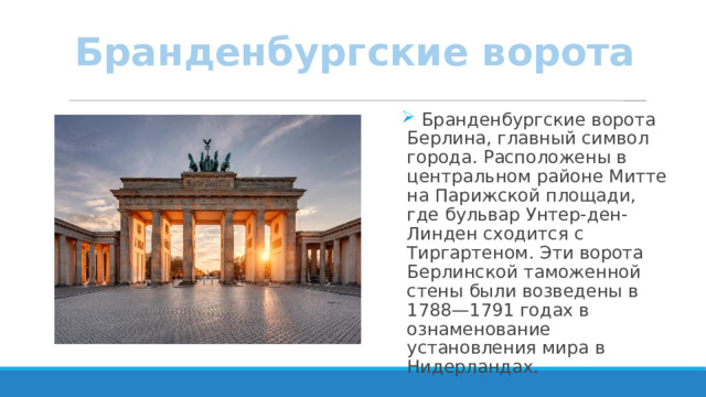 Бранденбургские ворота  Бранденбургские ворота Берлина, главный символ города. Расположены в центральном районе Митте на Парижской площади, где бульвар Унтер-ден-Линден сходится с Тиргартеном. Эти ворота Берлинской таможенной стены были возведены в 1788—1791 годах в ознаменование установления мира в Нидерландах. 