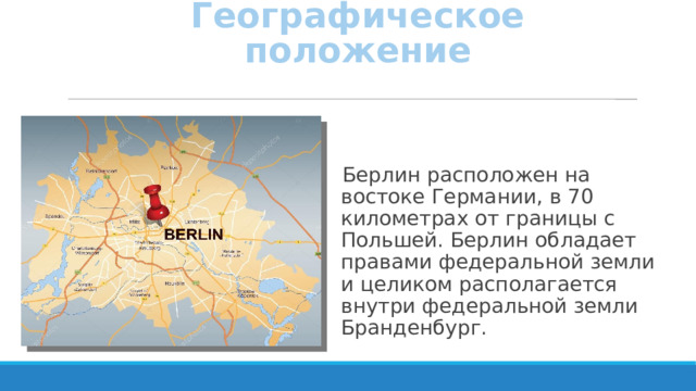 Географическое положение Берлин расположен на востоке Германии, в 70 километрах от границы с Польшей. Берлин обладает правами федеральной земли и целиком располагается внутри федеральной земли Бранденбург. 