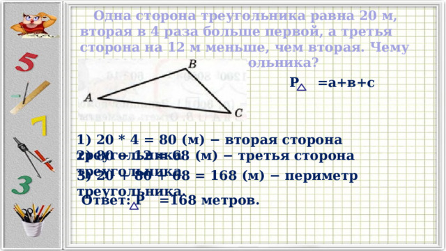 Одна сторона треугольника равна 20 м, вторая в 4 раза больше первой, а третья сторона на 12 м меньше, чем вторая. Чему равен периметр треугольника? Р =а+в+с 1) 20 * 4 = 80 (м) − вторая сторона треугольника 2) 80 − 12 = 68 (м) − третья сторона треугольника 3) 20 + 80 + 68 = 168 (м) − периметр треугольника. Ответ: Р =168 метров. 