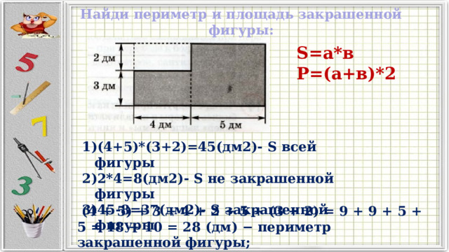 Найди периметр и площадь закрашенной фигуры: S=а*в Р=(а+в)*2 (4+5)*(3+2)=45(дм2)- S всей фигуры 2*4=8(дм2)- S не закрашенной фигуры 45-8=37(дм2)- S закрашенной фигуры   (4 + 5) + 3 + 4 + 2 + 5 + (3 + 2) = 9 + 9 + 5 + 5 = 18 + 10 = 28 (дм) − периметр закрашенной фигуры; 