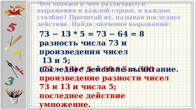 Чем похожи и чем различаются выражения в каждой строке, в каждом столбце? Прочитай их, называя последнее действие. Найди значения выражений: 73 − 13 * 5 73 − 13 * 5 = 73 − 64 = 8  разность числа 73 и произведения чисел   13 и 5;  последнее действие вычитание. (73 − 13) * 5 (73 − 13) * 5 = 60 * 5 = 300 произведение разности чисел 73 и 13 и числа 5; последнее действие умножение. 