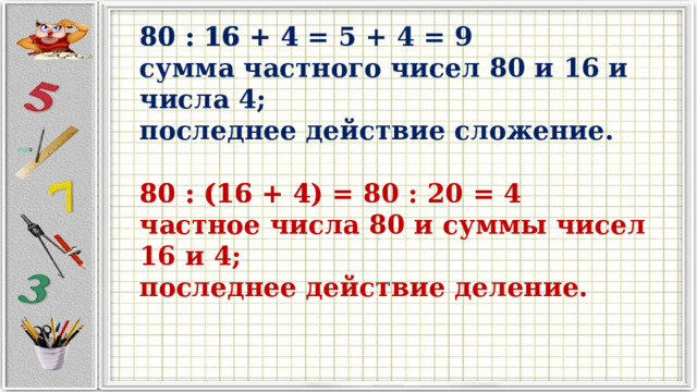 80 : 16 + 4 80 : 16 + 4 = 5 + 4 = 9  сумма частного чисел 80 и 16 и числа 4;  последнее действие сложение.   80 : (16 + 4) 80 : (16 + 4) = 80 : 20 = 4 частное числа 80 и суммы чисел 16 и 4; последнее действие деление. 