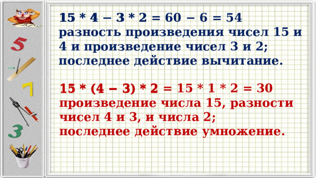 15 * 4 − 3 * 2 15 * 4 − 3 * 2 = 60 − 6 = 54  разность произведения чисел 15 и 4 и произведение чисел 3 и 2;  последнее действие вычитание.   15 * (4 − 3) * 2 15 * (4 − 3) * 2 = 15 * 1 * 2 = 30 произведение числа 15, разности чисел 4 и 3, и числа 2; последнее действие умножение. 