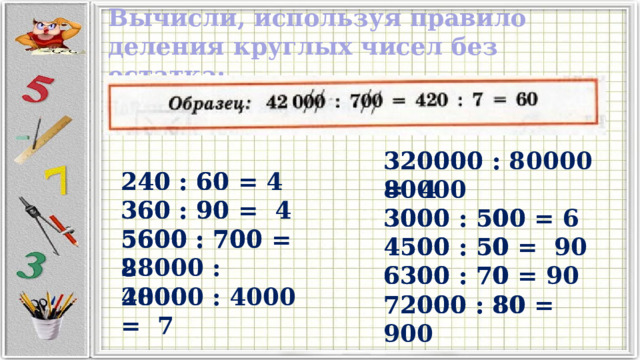 Вычисли, используя правило деления круглых чисел без остатка:  240 : 60 360 : 90 5600 : 700 28000 : 4000 320000 : 80000 = 4 320000 : 80000 3000 : 500 3000 : 500 = 6 4500 : 50 4500 : 50 = 90 6300 : 70 = 90 6300 : 70 72000 : 80 72000 : 80 = 900 240 : 60 = 4 360 : 90 = 4 5600 : 700 = 8 28000 : 4000 = 7 