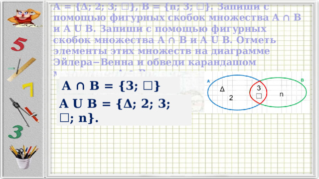 A = {Δ; 2; 3; ☐}, B = {n; 3; ☐}. Запиши с помощью фигурных скобок множества A ∩ B и A U B. Запиши с помощью фигурных скобок множества A ∩ B и A U B. Отметь элементы этих множеств на диаграмме Эйлера−Венна и обведи карандашом множество A ∩ B. A ∩ B = {3; ☐} A U B = {Δ; 2; 3; ☐; n}. 