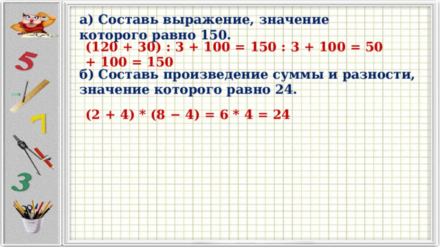 а) Составь выражение, значение которого равно 150. (120 + 30) : 3 + 100 = 150 : 3 + 100 = 50 + 100 = 150 б) Составь произведение суммы и разности, значение которого равно 24.  (2 + 4) * (8 − 4) = 6 * 4 = 24 