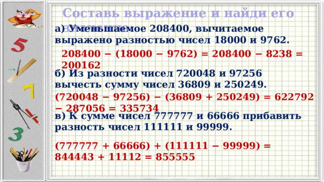 Составь выражение и найди его значение: а) Уменьшаемое 208400, вычитаемое выражено разностью чисел 18000 и 9762. 208400 − (18000 − 9762) = 208400 − 8238 = 200162 б) Из разности чисел 720048 и 97256 вычесть сумму чисел 36809 и 250249. (720048 − 97256) − (36809 + 250249) = 622792 − 287056 = 335734 в) К сумме чисел 777777 и 66666 прибавить разность чисел 111111 и 99999. (777777 + 66666) + (111111 − 99999) = 844443 + 11112 = 855555 